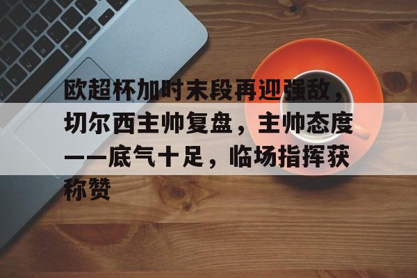 lol最新客户端下载-包含欧超杯加时末段再迎强敌,切尔西主帅复盘,主帅态度——底气十足,临场指挥获称赞的词条